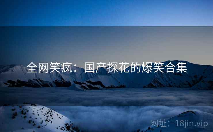 全网笑疯:国产探花的爆笑合集