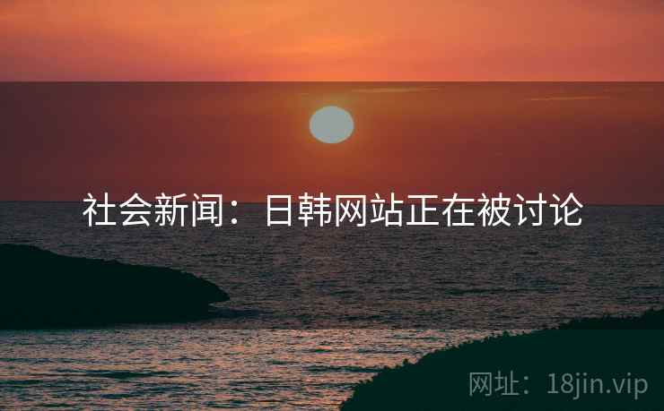 社会新闻:日韩网站正在被讨论