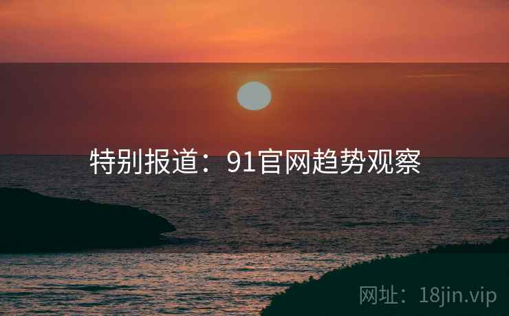 特别报道:91官网趋势观察