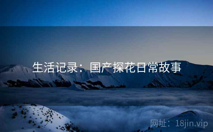 生活记录：国产探花日常故事