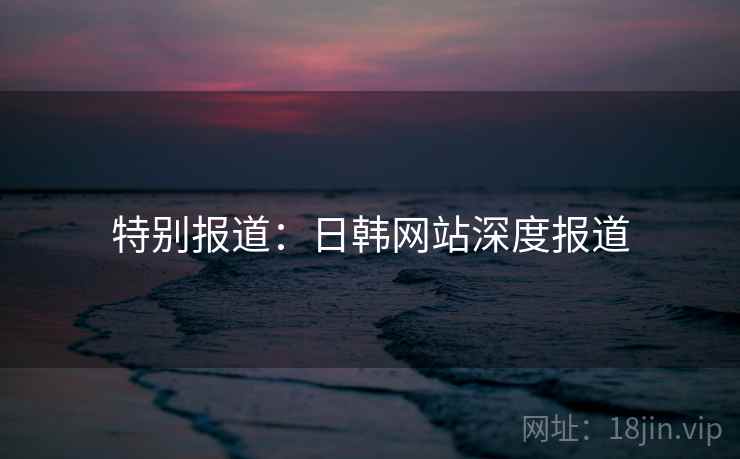 特别报道：日韩网站深度报道